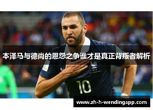 本泽马与德尚的恩怨之争谁才是真正背叛者解析 本泽马与德尚的恩怨之争谁才是真正背叛者解析