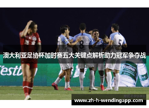 澳大利亚足协杯加时赛五大关键点解析助力冠军争夺战