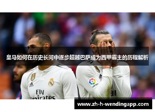 皇马如何在历史长河中逐步超越巴萨成为西甲霸主的历程解析 皇马如何在历史长河中逐步超越巴萨成为西甲霸主的历程解析