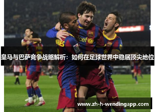 皇马与巴萨竞争战略解析：如何在足球世界中稳居顶尖地位