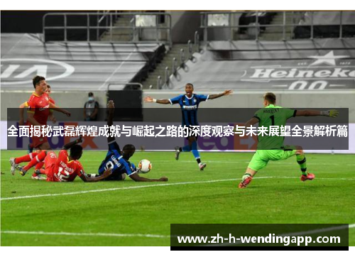 全面揭秘武磊辉煌成就与崛起之路的深度观察与未来展望全景解析篇