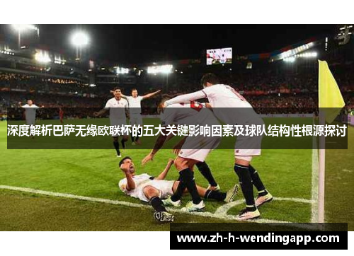 深度解析巴萨无缘欧联杯的五大关键影响因素及球队结构性根源探讨