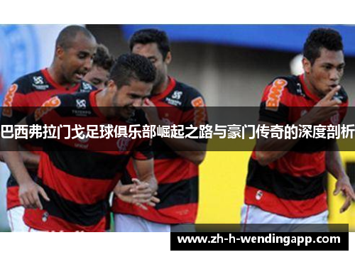 巴西弗拉门戈足球俱乐部崛起之路与豪门传奇的深度剖析