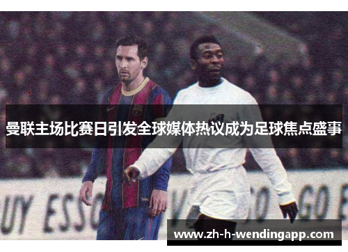 曼联主场比赛日引发全球媒体热议成为足球焦点盛事 曼联主场比赛日引发全球媒体热议成为足球焦点盛事