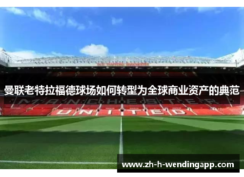 曼联老特拉福德球场如何转型为全球商业资产的典范 曼联老特拉福德球场如何转型为全球商业资产的典范