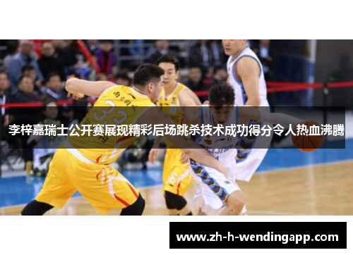 李梓嘉瑞士公开赛展现精彩后场跳杀技术成功得分令人热血沸腾