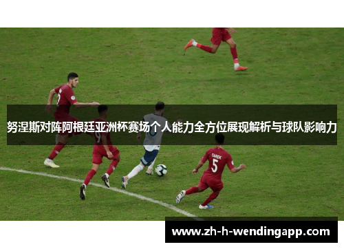 努涅斯对阵阿根廷亚洲杯赛场个人能力全方位展现解析与球队影响力