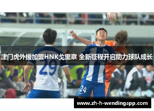 津门虎外援加盟HNK戈里察 全新征程开启助力球队成长 津门虎外援加盟HNK戈里察 全新征程开启助力球队成长