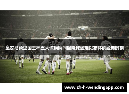 皇家马德里国王杯五大惊艳瞬间揭晓球迷难以忘怀的经典时刻