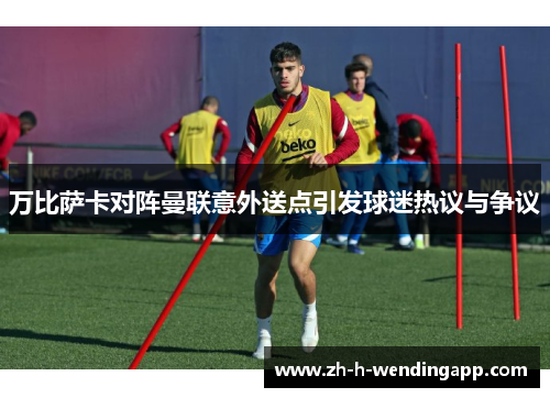 万比萨卡对阵曼联意外送点引发球迷热议与争议