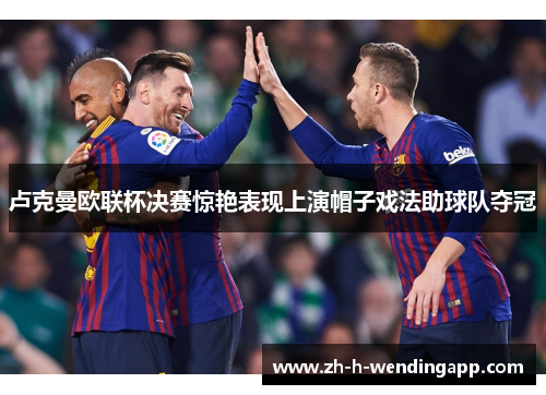 卢克曼欧联杯决赛惊艳表现上演帽子戏法助球队夺冠 卢克曼欧联杯决赛惊艳表现上演帽子戏法助球队夺冠