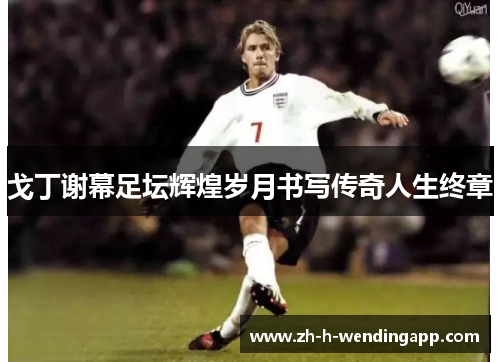 戈丁谢幕足坛辉煌岁月书写传奇人生终章 戈丁谢幕足坛辉煌岁月书写传奇人生终章