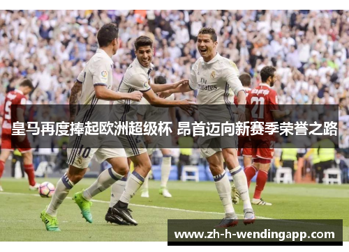 皇马再度捧起欧洲超级杯 昂首迈向新赛季荣誉之路 皇马再度捧起欧洲超级杯 昂首迈向新赛季荣誉之路