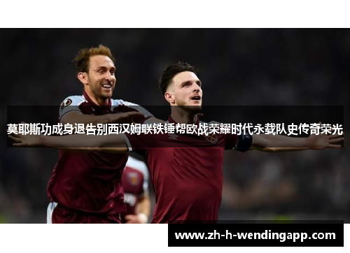 莫耶斯功成身退告别西汉姆联铁锤帮欧战荣耀时代永载队史传奇荣光