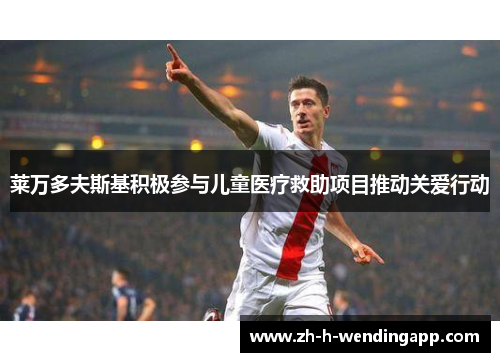 莱万多夫斯基积极参与儿童医疗救助项目推动关爱行动