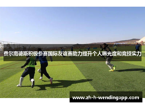 费尔南德斯积极参赛国际友谊赛助力提升个人曝光度和竞技实力 费尔南德斯积极参赛国际友谊赛助力提升个人曝光度和竞技实力