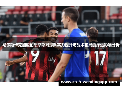 马尔斯卡克加盟伯恩茅斯对球队实力提升与战术布局的深远影响分析 马尔斯卡克加盟伯恩茅斯对球队实力提升与战术布局的深远影响分析