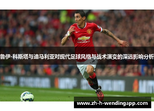 鲁伊-科斯塔与迪马利亚对现代足球风格与战术演变的深远影响分析 鲁伊-科斯塔与迪马利亚对现代足球风格与战术演变的深远影响分析