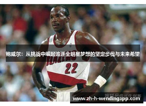 鲍威尔:从挑战中崛起追逐全明星梦想的坚定步伐与未来希望 鲍威尔:从挑战中崛起追逐全明星梦想的坚定步伐与未来希望