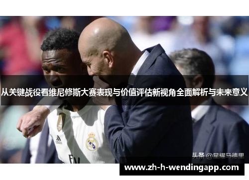 从关键战役看维尼修斯大赛表现与价值评估新视角全面解析与未来意义 从关键战役看维尼修斯大赛表现与价值评估新视角全面解析与未来意义